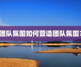团队氛围如何营造团队氛围？