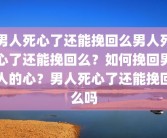 男人死心了还能挽回么男人死心了还能挽回么？如何挽回男人的心？男人死心了还能挽回么吗