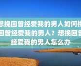 想挽回曾经爱我的男人如何挽回曾经爱我的男人？想挽回曾经爱我的男人怎么办