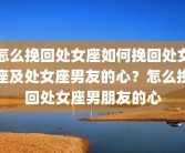 怎么挽回处女座如何挽回处女座及处女座男友的心？怎么挽回处女座男朋友的心