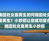 挽回处女座男生如何挽回处女座男生？小妙招让你成功复合挽回处女座男生小妙招