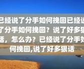 已经说了分手如何挽回已经说了分手如何挽回？说了好多狠话，怎么办？已经说了分手如何挽回,说了好多狠话