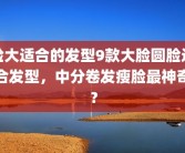 脸大适合的发型9款大脸圆脸适合发型，中分卷发瘦脸最神奇？