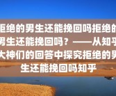 拒绝的男生还能挽回吗拒绝的男生还能挽回吗？——从知乎大神们的回答中探究拒绝的男生还能挽回吗知乎
