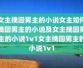 女主挽回男主的小说女主如何挽回男主的小说及女主挽回男主的小说1v1女主挽回男主的小说1v1