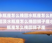 水瓶座怎么挽回水瓶座怎么挽回及水瓶座怎么挽回狮子座水瓶座怎么挽回狮子座