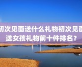 初次见面送什么礼物初次见面送女孩礼物前十件排名？