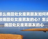 怎么挽回处女座男朋友如何有效挽回处女座男友的心？怎么挽回处女座男朋友的心