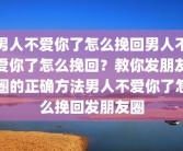 男人不爱你了怎么挽回男人不爱你了怎么挽回？教你发朋友圈的正确方法男人不爱你了怎么挽回发朋友圈