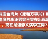 韩瑜台湾片（家和万事兴）韩瑜演的李正男会不会在出现啊，现在是连静文演李正男？