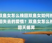 双鱼女怎么挽回双鱼女如何挽回失去的爱情？双鱼女怎么挽回天蝎男