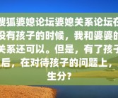 搜狐婆媳论坛婆媳关系论坛在没有孩子的时候，我和婆婆的关系还可以。但是，有了孩子之后，在对待孩子的问题上，产生分？