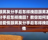 跟男友分手后怎样挽回跟男友分手后怎样挽回？教你如何重拾爱情跟男友分手后怎样挽回他