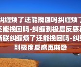 纠缠烦了还能挽回吗纠缠烦了还能挽回吗-纠缠到极度反感再断联纠缠烦了还能挽回吗-纠缠到极度反感再断联