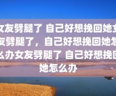女友劈腿了 自己好想挽回她女友劈腿了，自己好想挽回她怎么办女友劈腿了 自己好想挽回她怎么办