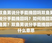 双鱼男说分手能挽回吗双鱼男说分手能挽回吗？如何挽回双鱼男？双鱼男说分手能挽回吗什么意思