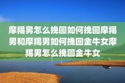 摩羯男怎么挽回如何挽回摩羯男和摩羯男如何挽回金牛女摩羯男怎么挽回金牛女