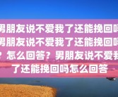 男朋友说不爱我了还能挽回吗男朋友说不爱我了还能挽回吗？怎么回答？男朋友说不爱我了还能挽回吗怎么回答