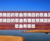 想挽回的歌曲想挽回的歌曲及想挽回的歌曲有哪些想挽回的歌曲有哪些
