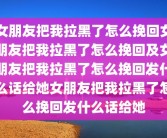 女朋友把我拉黑了怎么挽回女朋友把我拉黑了怎么挽回及女朋友把我拉黑了怎么挽回发什么话给她女朋友把我拉黑了怎么挽回发什么话给她