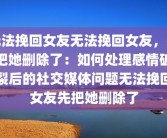 无法挽回女友无法挽回女友，先把她删除了：如何处理感情破裂后的社交媒体问题无法挽回女友先把她删除了