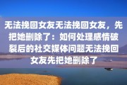 无法挽回女友无法挽回女友，先把她删除了：如何处理感情破裂后的社交媒体问题无法挽回女友先把她删除了