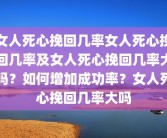 女人死心挽回几率女人死心挽回几率及女人死心挽回几率大吗？如何增加成功率？女人死心挽回几率大吗