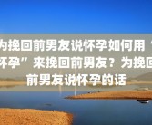 为挽回前男友说怀孕如何用“怀孕”来挽回前男友？为挽回前男友说怀孕的话