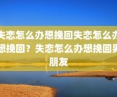 失恋怎么办想挽回失恋怎么办想挽回？失恋怎么办想挽回男朋友
