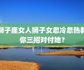 狮子座女人狮子女忽冷忽热教你三招对付她？