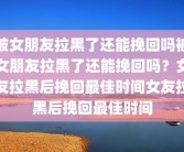 被女朋友拉黑了还能挽回吗被女朋友拉黑了还能挽回吗？女友拉黑后挽回最佳时间女友拉黑后挽回最佳时间