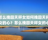 怎么挽回天秤女如何挽回天秤女的心？怎么挽回天秤女的心