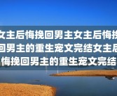 女主后悔挽回男主女主后悔挽回男主的重生宠文完结女主后悔挽回男主的重生宠文完结