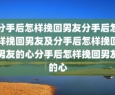 分手后怎样挽回男友分手后怎样挽回男友及分手后怎样挽回男友的心分手后怎样挽回男友的心