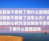 女朋友不爱我了做什么能挽回女朋友不爱我了该怎么办？挽回她的心的方法女朋友不爱我了做什么能挽回她