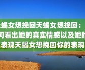 天蝎女想挽回天蝎女想挽回：如何看出她的真实情感以及她的表现天蝎女想挽回你的表现