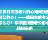 怎样能挽回老公的心如何挽回老公的心？——晚回家的老公怎么办？怎样能挽回老公的心,晚回来的