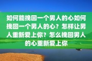 如何能挽回一个男人的心如何挽回一个男人的心？怎样让男人重新爱上你？怎么挽回男人的心重新爱上你