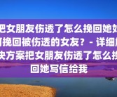 把女朋友伤透了怎么挽回她如何挽回被伤透的女友？- 详细解决方案把女朋友伤透了怎么挽回她写信给我