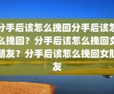 分手后该怎么挽回分手后该怎么挽回？分手后该怎么挽回女朋友？分手后该怎么挽回女朋友