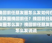 挽回前任朋友圈怎么发如何在朋友圈挽回前任？挽回前任朋友圈怎么发？挽回前任朋友圈怎么发说说