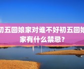 初五回娘家对谁不好初五回娘家有什么禁忌？