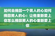 如何去挽回一个男人的心如何挽回男人的心：让他重新爱上你怎么挽回男人的心重新爱上你