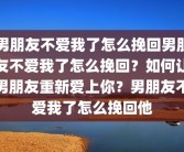 男朋友不爱我了怎么挽回男朋友不爱我了怎么挽回？如何让男朋友重新爱上你？男朋友不爱我了怎么挽回他