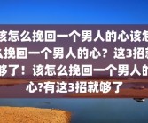该怎么挽回一个男人的心该怎么挽回一个男人的心？这3招就够了！该怎么挽回一个男人的心?有这3招就够了