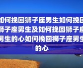 如何挽回狮子座男生如何挽回狮子座男生及如何挽回狮子座男生的心如何挽回狮子座男生的心