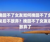 挽回不了女友如何挽回不了女友后不放弃？挽回不了女友后放弃了
