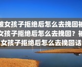 被女孩子拒绝后怎么去挽回被女孩子拒绝后怎么去挽回？被女孩子拒绝后怎么去挽回话