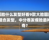 圆脸什么发型好看9款大脸圆脸适合发型，中分卷发瘦脸最神奇？
