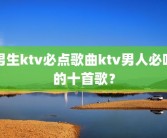 男生ktv必点歌曲ktv男人必唱的十首歌？